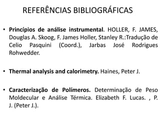 REFERÊNCIAS BIBLIOGRÁFICAS
• Princípios de análise instrumental. HOLLER, F. JAMES,
Douglas A. Skoog, F. James Holler, Stanley R.:Tradução de
Celio Pasquini (Coord.), Jarbas José Rodrigues
Rohwedder.
• Thermal analysis and calorimetry. Haines, Peter J.
• Caracterização de Polímeros. Determinação de Peso
Moldecular e Análise Térmica. Elizabeth F. Lucas. , P.
J. (Peter J.).
 