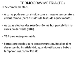 TERMOGRAVIMETRIA (TG)
OBS (complementar):
• A curva pode ser construida com a massa e temperatura
versus tempo (para estudos de taxas de aquecimento).
• As taxas efetivas das reações são melhor percebidas na
curva da derivada (DTG)
• TGA para estequiometria.
• Fornos projetados para temperaturas muito altas têm
desempenho insatisfatório quando utilizados a baixas
temperaturas como 300 ºC.
 