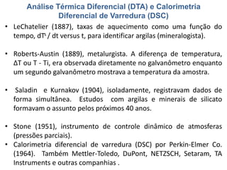Análise Térmica Diferencial (DTA) e Calorimetria
Diferencial de Varredura (DSC)
• LeChatelier (1887), taxas de aquecimento como uma função do
tempo, dTs / dt versus t, para identificar argilas (mineralogista).
• Roberts-Austin (1889), metalurgista. A diferença de temperatura,
ΔT ou T - Ti, era observada diretamente no galvanômetro enquanto
um segundo galvanômetro mostrava a temperatura da amostra.
• Saladin e Kurnakov (1904), isoladamente, registravam dados de
forma simultânea. Estudos com argilas e minerais de silicato
formavam o assunto pelos próximos 40 anos.
• Stone (1951), instrumento de controle dinâmico de atmosferas
(pressões parciais).
• Calorimetria diferencial de varredura (DSC) por Perkin-Elmer Co.
(1964). Também Mettler-Toledo, DuPont, NETZSCH, Setaram, TA
Instruments e outras companhias .
 