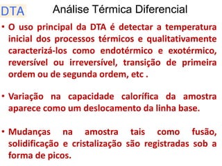 Análise Térmica Diferencial
• O uso principal da DTA é detectar a temperatura
inicial dos processos térmicos e qualitativamente
caracterizá-los como endotérmico e exotérmico,
reversível ou irreversível, transição de primeira
ordem ou de segunda ordem, etc .
• Variação na capacidade calorífica da amostra
aparece como um deslocamento da linha base.
• Mudanças na amostra tais como fusão,
solidificação e cristalização são registradas sob a
forma de picos.
 