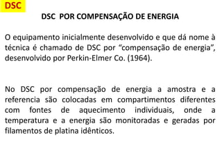DSC POR COMPENSAÇÃO DE ENERGIA
O equipamento inicialmente desenvolvido e que dá nome à
técnica é chamado de DSC por “compensação de energia”,
desenvolvido por Perkin-Elmer Co. (1964).
No DSC por compensação de energia a amostra e a
referencia são colocadas em compartimentos diferentes
com fontes de aquecimento individuais, onde a
temperatura e a energia são monitoradas e geradas por
filamentos de platina idênticos.
DSC
 