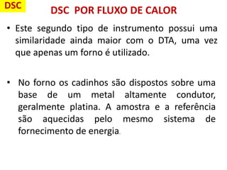 DSC POR FLUXO DE CALOR
• Este segundo tipo de instrumento possui uma
similaridade ainda maior com o DTA, uma vez
que apenas um forno é utilizado.
• No forno os cadinhos são dispostos sobre uma
base de um metal altamente condutor,
geralmente platina. A amostra e a referência
são aquecidas pelo mesmo sistema de
fornecimento de energia.
DSC
 