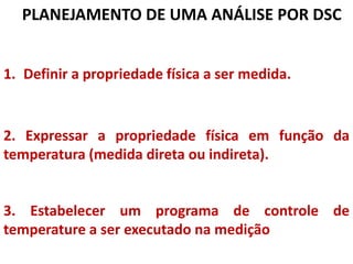 1. Definir a propriedade física a ser medida.
2. Expressar a propriedade física em função da
temperatura (medida direta ou indireta).
3. Estabelecer um programa de controle de
temperature a ser executado na medição
PLANEJAMENTO DE UMA ANÁLISE POR DSC
 