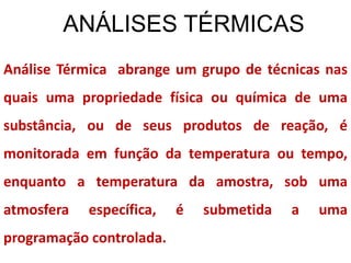 ANÁLISES TÉRMICAS
Análise Térmica abrange um grupo de técnicas nas
quais uma propriedade física ou química de uma
substância, ou de seus produtos de reação, é
monitorada em função da temperatura ou tempo,
enquanto a temperatura da amostra, sob uma
atmosfera específica, é submetida a uma
programação controlada.
 