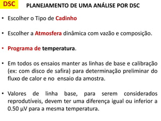 PLANEJAMENTO DE UMA ANÁLISE POR DSC
• Escolher o Tipo de Cadinho
• Escolher a Atmosfera dinâmica com vazão e composição.
• Programa de temperatura.
• Em todos os ensaios manter as linhas de base e calibração
(ex: com disco de safira) para determinação preliminar do
fluxo de calor e no ensaio da amostra.
• Valores de linha base, para serem considerados
reprodutíveis, devem ter uma diferença igual ou inferior a
0.50 μV para a mesma temperatura.
DSC
 