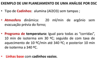 EXEMPLO DE UM PLANEJAMENTO DE UMA ANÁLISE POR DSC
• Tipo de Cadinhos: alumina (Al2O3) sem tampas ;
• Atmosfera dinâmica: 20 ml/min de argônio sem
evacuação prévia do forno;
• Programa de temperatura: Igual para todas as “corridas”,
10 min de isoterma em 30 ºC; seguido de com taxa de
aquecimento de 10 ºC/min até 340 ºC; e posterior 10 min
de isoterma a 340 ºC.
• Linhas base com cadinhos vazios.
 