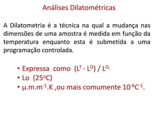 Análises Dilatométricas
A Dilatometria é a técnica na qual a mudança nas
dimensões de uma amostra é medida em função da
temperatura enquanto esta é submetida a uma
programação controlada.
• Expressa como (LT - LO) / LO,
• Lo (25oC)
• μ.m.m-1.K ,ou mais comumente 10-6C-1.
 