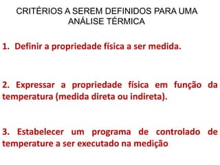 CRITÉRIOS A SEREM DEFINIDOS PARA UMA
ANÁLISE TÉRMICA
1. Definir a propriedade física a ser medida.
2. Expressar a propriedade física em função da
temperatura (medida direta ou indireta).
3. Estabelecer um programa de controlado de
temperature a ser executado na medição
 