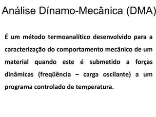 Análise Dínamo-Mecânica (DMA)
É um método termoanalítico desenvolvido para a
caracterização do comportamento mecânico de um
material quando este é submetido a forças
dinâmicas (freqüência – carga oscilante) a um
programa controlado de temperatura.
 