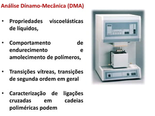 • Propriedades viscoelásticas
de líquidos,
• Comportamento de
endurecimento e
amolecimento de polímeros,
• Transições vítreas, transições
de segunda ordem em geral
• Caracterização de ligações
cruzadas em cadeias
poliméricas podem
Análise Dínamo-Mecânica (DMA)
 