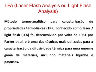 LFA (Laser Flash Analysis ou Light Flash
Analysis)
Método termo-analítico para caracterização de
propriedades termofísicas (TPP) conhecido como laser /
light flash (LFA) foi desenvolvido por volta de 1961 por
Parker et al. e é uma das técnicas mais utilizadas para a
caracterização da difusividade térmica para uma enorme
gama de materiais, incluindo materiais líquidos e
pastosos.
 