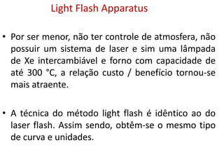 • Por ser menor, não ter controle de atmosfera, não
possuir um sistema de laser e sim uma lâmpada
de Xe intercambiável e forno com capacidade de
até 300 °C, a relação custo / benefício tornou-se
mais atraente.
• A técnica do método light flash é idêntico ao do
laser flash. Assim sendo, obtêm-se o mesmo tipo
de curva e unidades.
Light Flash Apparatus
 