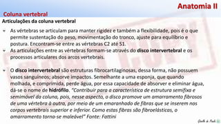 Giselle de PaulaGiselle de Paula
Anatomia II
Articulações da coluna vertebral
Coluna vertebral
As vértebras se articulam para manter rigidez e também a flexibilidade, pois é o que
permite sustentação do peso, movimentação do tronco, ajuste para equilíbrio e
postura. Encontram-se entre as vértebras C2 até S1.
As articulações entre as vértebras formam-se através do disco intervertebral e os
processos articulares dos arcos vertebrais.
O disco intervertebral são estruturas fibrocartilaginosas, dessa forma, não possuem
vasos sanguíneos; absorve impactos. Semelhante a uma esponja, que quando
molhada, e comprimida, perde água, por essa capacidade de absorver e eliminar água,
dá-se o nome de hidrófilo. “Contribuir para a característica de estrutura semifixa e
semimóvel da coluna, pois, nesse aspecto, o disco promove um amarramento fibrosos
de uma vértebra à outra, por meio de um emaranhado de fibras que se inserem nos
corpos vertebrais superior e inferior. Como estas fibras são fibroelásticas, o
amarramento torna-se maleável” Fonte: Fattini
 
