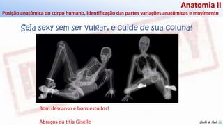 Giselle de PaulaGiselle de Paula
Anatomia II
Posição anatômica do corpo humano, identificação das partes variações anatômicas e movimento
Bom descanso e bons estudos!
Abraços da titia Giselle
Seja sexy sem ser vulgar, e cuide de sua coluna!
 