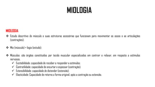 MIOLOGIA
MIOLOGIA
 Estudo descritivo do músculo e suas estruturas acessórias que funcionam para movimentar os ossos e as articulações
(contrações);
 Mio (músculo) + logia (estudo);
 Músculos: são órgãos constituídos por tecido muscular especializados em contrair e relaxar, em resposta a estímulos
nervosos.
 Excitabilidade: capacidade de receber e responder a estímulos;
 Contratilidade: capacidade de encurtar e espessar (contração);
 Extensibilidade: capacidade de distender (extensão);
 Elasticidade: Capacidade de retorno a forma original, após a contração ou extensão.
 