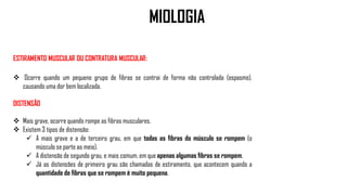 ESTIRAMENTO MUSCULAR OU CONTRATURA MUSCULAR:
 Ocorre quando um pequeno grupo de fibras se contrai de forma não controlada (espasmo),
causando uma dor bem localizada.
DISTENSÃO
 Mais grave, ocorre quando rompe as fibras musculares.
 Existem 3 tipos de distensão:
 A mais grave e a de terceiro grau, em que todas as fibras do músculo se rompem (o
músculo se parte ao meio).
 A distensão de segundo grau, e mais comum, em que apenas algumas fibras se rompem.
 Já as distensões de primeiro grau são chamadas de estiramento, que acontecem quando a
quantidade de fibras que se rompem é muito pequena.
MIOLOGIA
 