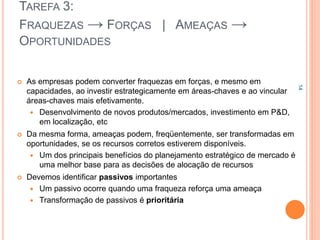 TAREFA 3:
FRAQUEZAS → FORÇAS | AMEAÇAS →
OPORTUNIDADES
 As empresas podem converter fraquezas em forças, e mesmo em
capacidades, ao investir estrategicamente em áreas-chaves e ao vincular
áreas-chaves mais efetivamente.
 Desenvolvimento de novos produtos/mercados, investimento em P&D,
em localização, etc
 Da mesma forma, ameaças podem, freqüentemente, ser transformadas em
oportunidades, se os recursos corretos estiverem disponíveis.
 Um dos principais benefícios do planejamento estratégico de mercado é
uma melhor base para as decisões de alocação de recursos
 Devemos identificar passivos importantes
 Um passivo ocorre quando uma fraqueza reforça uma ameaça
 Transformação de passivos é prioritária
14
 
