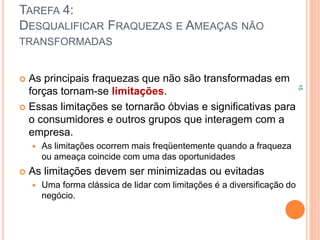 TAREFA 4:
DESQUALIFICAR FRAQUEZAS E AMEAÇAS NÃO
TRANSFORMADAS
 As principais fraquezas que não são transformadas em
forças tornam-se limitações.
 Essas limitações se tornarão óbvias e significativas para
o consumidores e outros grupos que interagem com a
empresa.
 As limitações ocorrem mais freqüentemente quando a fraqueza
ou ameaça coincide com uma das oportunidades
 As limitações devem ser minimizadas ou evitadas
 Uma forma clássica de lidar com limitações é a diversificação do
negócio.
15
 