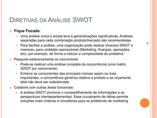 DIRETIVAS DA ANÁLISE SWOT
 Fique Focado:
 Uma análise única e ampla leva à generalizações significativas. Análises
separadas para cada combinação produto/mercado são recomendadas
 Para facilitar a análise, uma organização pode realizar diversos SWOT´s
menores, para unidades operacionais (Marketing, finanças, operações,
etc), por exemplo, de forma a reduzir a complexidade do problema
 Pesquise extensivamente os concorrente:
 Pode-se realizar uma análise completa da concorrência (uma matriz
SWOT por concorrente)
 Embora os concorrentes das principais marcas sejam os mais
importantes, a concorrência genérica relativa a produto e ao orçamento
total não deve ser subestimada
 Colabore com outras áreas funcionais:
 A análise SWOT promove o compartilhamento de informações e as
perspectivas interdepartamentais. Esse cruzamento de idéias permite
soluções mais criativas e inovadoras para os problemas de marketing
16
 