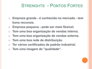 STRENGHTS - PONTOS FORTES
o Empresa grande - é conhecida no mercado - tem
bons recursos.
o Empresa pequena - pode ser mais flexível.
o Tem uma boa organização de vendas interna.
o Tem uma boa organização de vendas externa.
o Tem uma boa rede de distribuição.
o Ter vários certificados de padrão industrial.
o Tem uma imagem de "qualidade“.
 