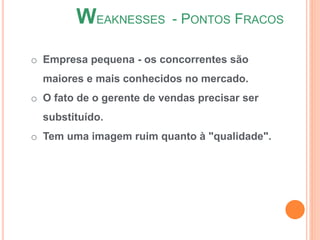 o Empresa pequena - os concorrentes são
maiores e mais conhecidos no mercado.
o O fato de o gerente de vendas precisar ser
substituído.
o Tem uma imagem ruim quanto à "qualidade".
WEAKNESSES - PONTOS FRACOS
 