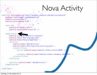 Nova Activity
 <manifest xmlns:android="http://schemas.android.com/apk/res/android"
     package="com.example.exemploandroid"
     android:versionCode="1"
     android:versionName="1.0" >

      <uses-sdk
          android:minSdkVersion="7"
          android:targetSdkVersion="15" />

      <application
          android:icon="@drawable/ic_launcher"
          android:label="@string/app_name"
          android:theme="@style/AppTheme" >
          <activity
              android:name=".MainActivity"
              android:label="@string/title_activity_main" >
              <intent-filter>
                   <action android:name="android.intent.action.MAIN" />

                   <category android:name="android.intent.category.LAUNCHER" />
               </intent-filter>
           </activity>

          <activity android:name=".NovaActivity"/>
      </application>

 </manifest>


domingo, 21 de outubro de 12
 
