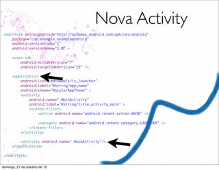 Nova Activity
 <manifest xmlns:android="http://schemas.android.com/apk/res/android"
     package="com.example.exemploandroid"
     android:versionCode="1"
     android:versionName="1.0" >

      <uses-sdk
          android:minSdkVersion="7"
          android:targetSdkVersion="15" />

      <application
          android:icon="@drawable/ic_launcher"
          android:label="@string/app_name"
          android:theme="@style/AppTheme" >
          <activity
              android:name=".MainActivity"
              android:label="@string/title_activity_main" >
              <intent-filter>
                   <action android:name="android.intent.action.MAIN" />

                   <category android:name="android.intent.category.LAUNCHER" />
               </intent-filter>
           </activity>

          <activity android:name=".NovaActivity"/>
      </application>

 </manifest>


domingo, 21 de outubro de 12
 
