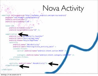 Nova Activity
 <manifest xmlns:android="http://schemas.android.com/apk/res/android"
     package="com.example.exemploandroid"
     android:versionCode="1"
     android:versionName="1.0" >

      <uses-sdk
          android:minSdkVersion="7"
          android:targetSdkVersion="15" />

      <application
          android:icon="@drawable/ic_launcher"
          android:label="@string/app_name"
          android:theme="@style/AppTheme" >
          <activity
              android:name=".MainActivity"
              android:label="@string/title_activity_main" >
              <intent-filter>
                   <action android:name="android.intent.action.MAIN" />

                   <category android:name="android.intent.category.LAUNCHER" />
               </intent-filter>
           </activity>

          <activity android:name=".NovaActivity"/>
      </application>

 </manifest>


domingo, 21 de outubro de 12
 