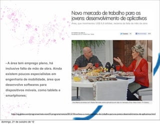- A área tem emprego pleno, há
   inclusive falta de mão de obra. Ainda
   existem poucos especialistas em
   engenharia de mobilidade, área que
   desenvolve softwares para
   dispositivos móveis, como tablets e
   smartphones;




        http://tvg.globo.com/programas/mais-voce/O-programa/noticia/2012/10/conheca-o-novo-mercado-de-trabalho-para-os-jovens-desenvolvimento-de-aplicativos.html


domingo, 21 de outubro de 12
 