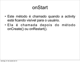 onStart
      • Este método é chamado quando a activity
        está ficando visível para o usuário.
      • Ela é chamada depois do método
        onCreate() ou onRestart().




domingo, 21 de outubro de 12
 