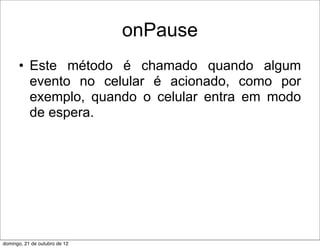 onPause
      • Este método é chamado quando algum
        evento no celular é acionado, como por
        exemplo, quando o celular entra em modo
        de espera.




domingo, 21 de outubro de 12
 