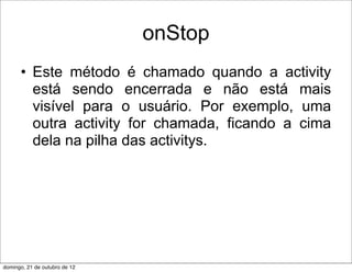 onStop
      • Este método é chamado quando a activity
        está sendo encerrada e não está mais
        visível para o usuário. Por exemplo, uma
        outra activity for chamada, ficando a cima
        dela na pilha das activitys.




domingo, 21 de outubro de 12
 