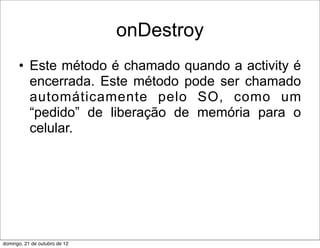 onDestroy
      • Este método é chamado quando a activity é
        encerrada. Este método pode ser chamado
        automáticamente pelo SO, como um
        “pedido” de liberação de memória para o
        celular.




domingo, 21 de outubro de 12
 