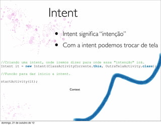 Intent
                                •   Intent signiﬁca “intenção”
                                •   Com a intent podemos trocar de tela

//Criando uma intent, onde iremos dizer para onde essa "intenção" irá.
Intent it = new Intent(ClassActivityCorrente.this, OutraTelaActivity.class);

//Funcão para dar inicio a intent.

startActivity(it);

                                      Context




domingo, 21 de outubro de 12
 
