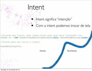Intent
                                •   Intent signiﬁca “intenção”
                                •   Com a intent podemos trocar de tela

//Criando uma intent, onde iremos dizer para onde essa "intenção" irá.
Intent it = new Intent(ClassActivityCorrente.this, OutraTelaActivity.class);

//Funcão para dar inicio a intent.

startActivity(it);

                                      Context             Nova Activity




domingo, 21 de outubro de 12
 