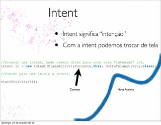 Intent
                                •   Intent signiﬁca “intenção”
                                •   Com a intent podemos trocar de tela

//Criando uma intent, onde iremos dizer para onde essa "intenção" irá.
Intent it = new Intent(ClassActivityCorrente.this, OutraTelaActivity.class);

//Funcão para dar inicio a intent.

startActivity(it);

                                      Context             Nova Activity




domingo, 21 de outubro de 12
 