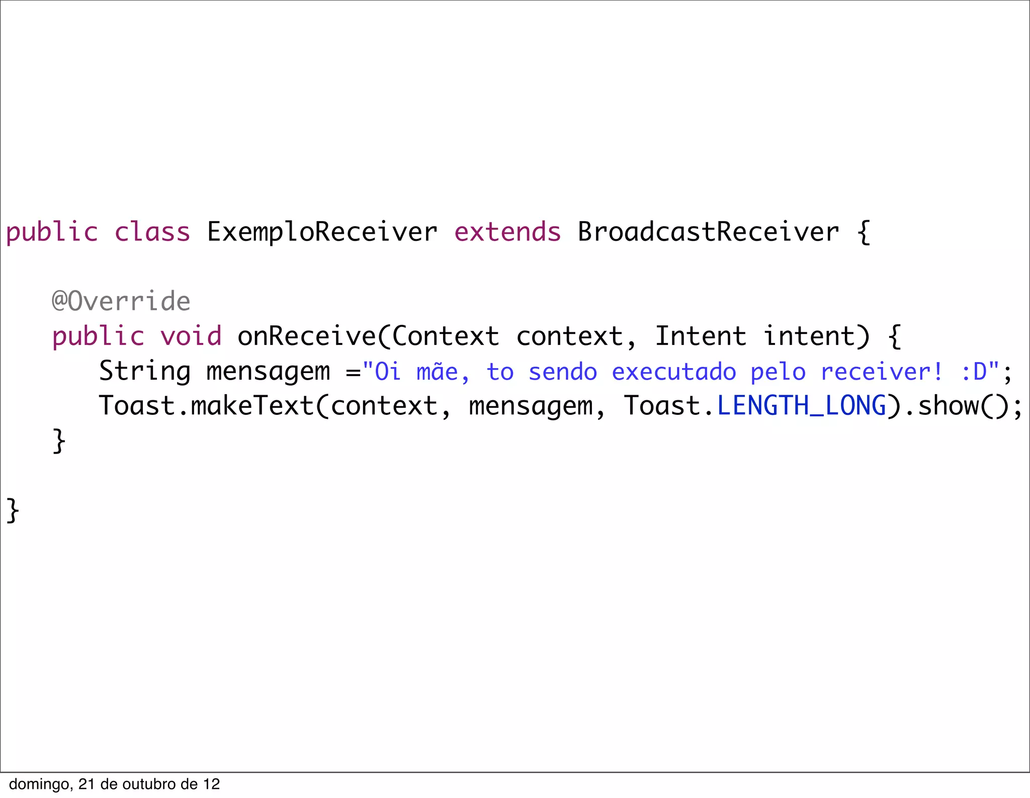 public class ExemploReceiver extends BroadcastReceiver {

	    @Override
	    public void onReceive(Context context, Intent intent) {
	    	 String mensagem ="Oi mãe, to sendo executado pelo receiver! :D";
	    	 Toast.makeText(context, mensagem, Toast.LENGTH_LONG).show();
	    }

}




domingo, 21 de outubro de 12
 