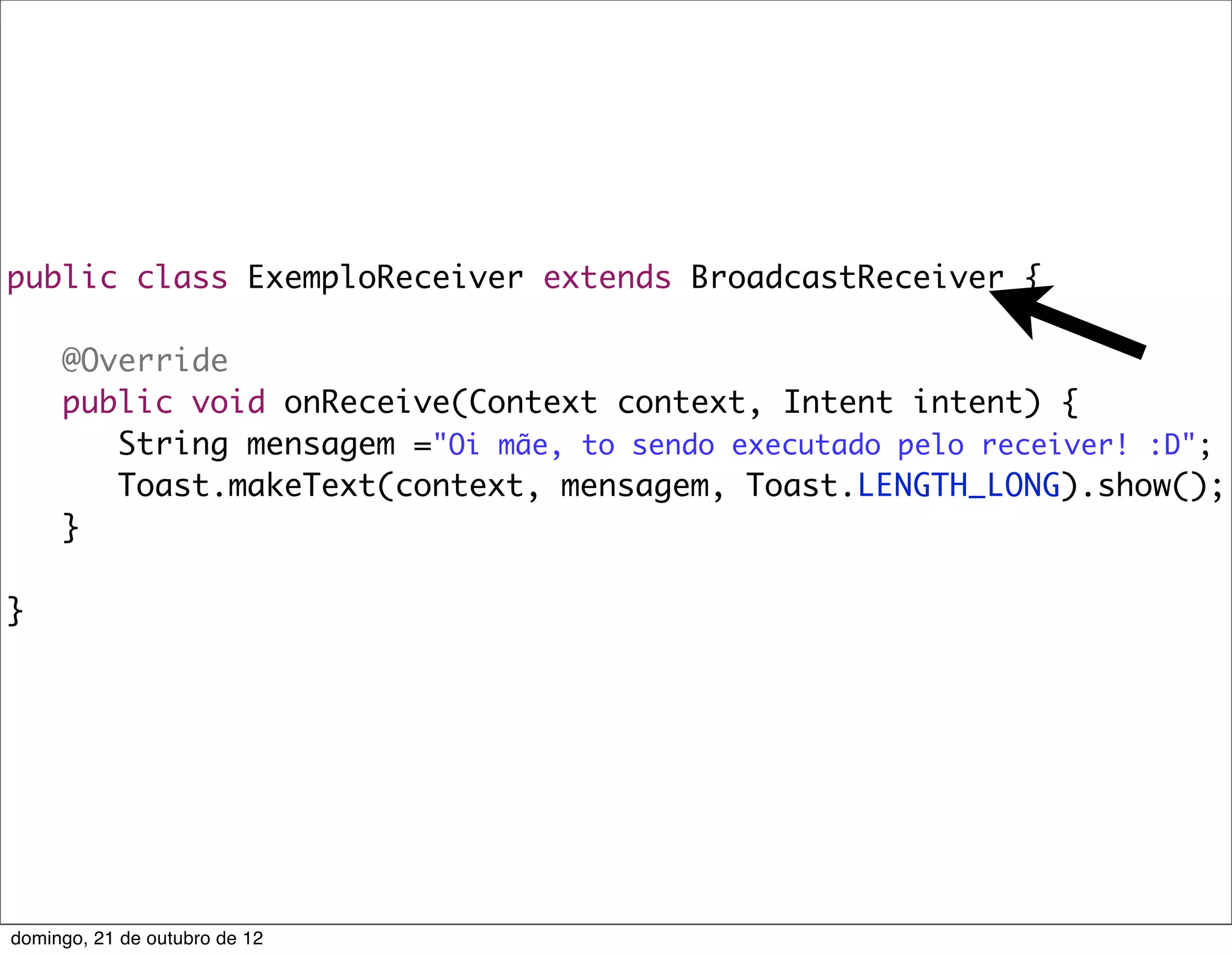 public class ExemploReceiver extends BroadcastReceiver {

	    @Override
	    public void onReceive(Context context, Intent intent) {
	    	 String mensagem ="Oi mãe, to sendo executado pelo receiver! :D";
	    	 Toast.makeText(context, mensagem, Toast.LENGTH_LONG).show();
	    }

}




domingo, 21 de outubro de 12
 