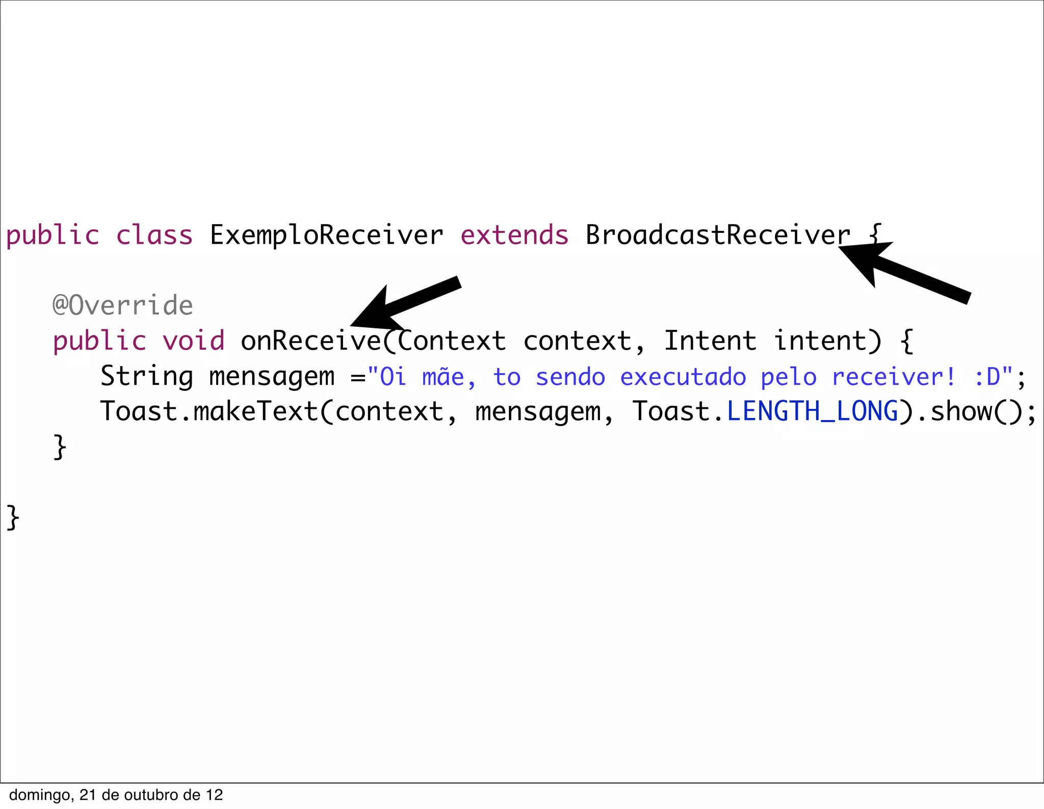 public class ExemploReceiver extends BroadcastReceiver {

	    @Override
	    public void onReceive(Context context, Intent intent) {
	    	 String mensagem ="Oi mãe, to sendo executado pelo receiver! :D";
	    	 Toast.makeText(context, mensagem, Toast.LENGTH_LONG).show();
	    }

}




domingo, 21 de outubro de 12
 