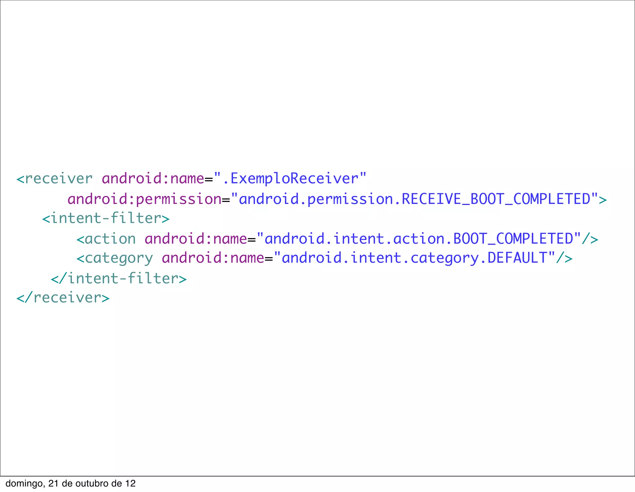<receiver android:name=".ExemploReceiver"
        android:permission="android.permission.RECEIVE_BOOT_COMPLETED">
     <intent-filter>
         <action android:name="android.intent.action.BOOT_COMPLETED"/>
         <category android:name="android.intent.category.DEFAULT"/>
      </intent-filter>
  </receiver>




domingo, 21 de outubro de 12
 