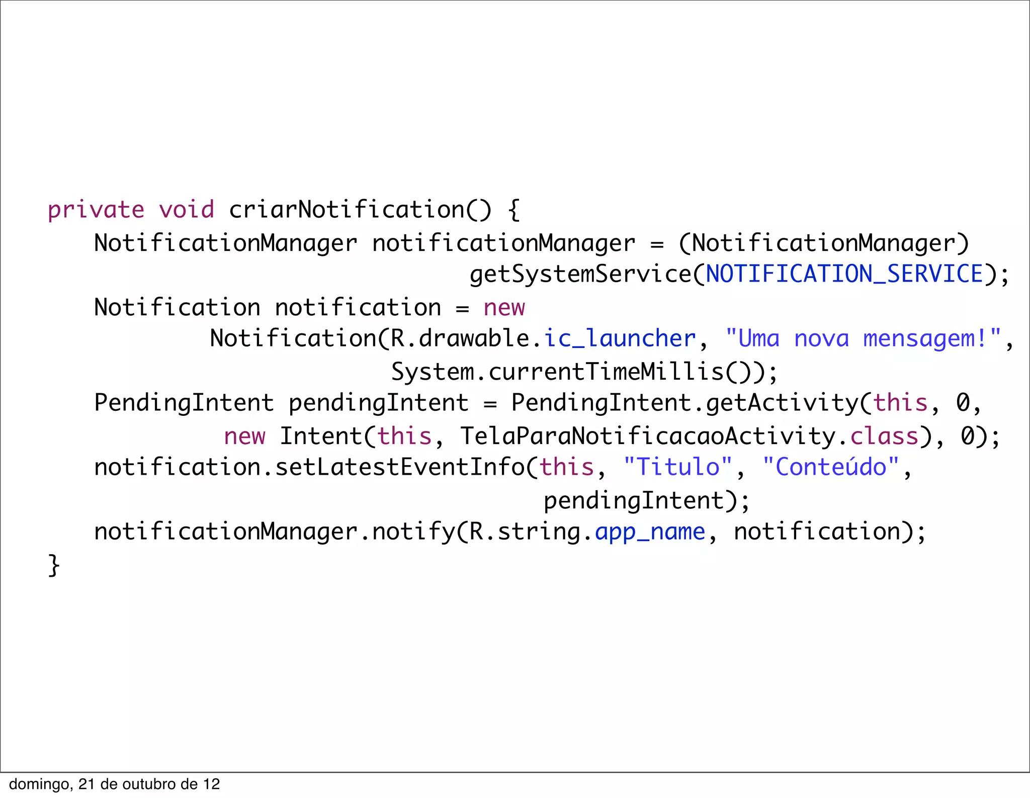 private void criarNotification() {
	    	 NotificationManager notificationManager = (NotificationManager)
                                    getSystemService(NOTIFICATION_SERVICE);
	    	 Notification notification = new
                 Notification(R.drawable.ic_launcher, "Uma nova mensagem!",
                              System.currentTimeMillis());
	    	 PendingIntent pendingIntent = PendingIntent.getActivity(this, 0,
                  new Intent(this, TelaParaNotificacaoActivity.class), 0);
	    	 notification.setLatestEventInfo(this, "Titulo", "Conteúdo",
                                         pendingIntent);
	    	 notificationManager.notify(R.string.app_name, notification);
	    }




domingo, 21 de outubro de 12
 
