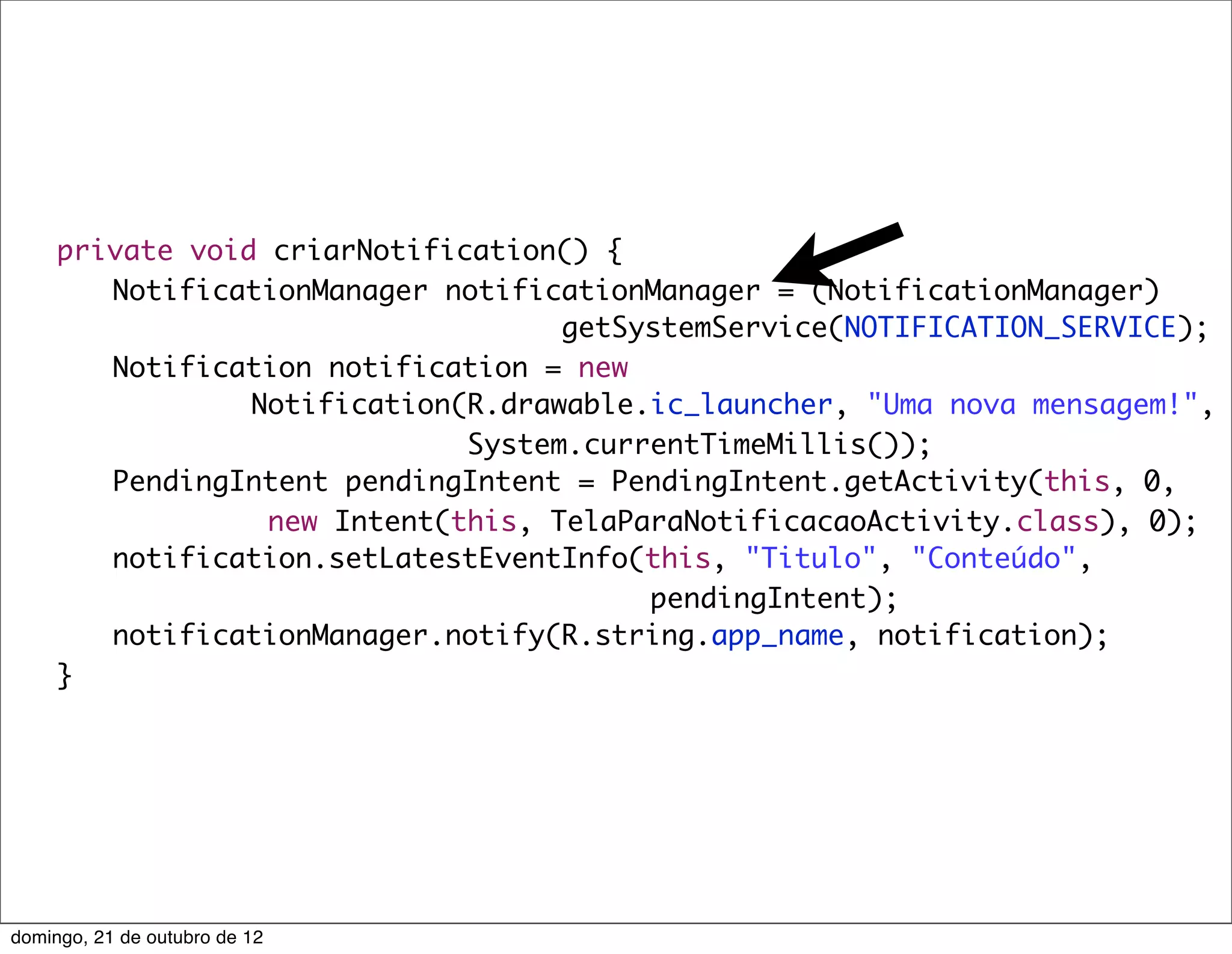private void criarNotification() {
	    	 NotificationManager notificationManager = (NotificationManager)
                                    getSystemService(NOTIFICATION_SERVICE);
	    	 Notification notification = new
                 Notification(R.drawable.ic_launcher, "Uma nova mensagem!",
                              System.currentTimeMillis());
	    	 PendingIntent pendingIntent = PendingIntent.getActivity(this, 0,
                  new Intent(this, TelaParaNotificacaoActivity.class), 0);
	    	 notification.setLatestEventInfo(this, "Titulo", "Conteúdo",
                                         pendingIntent);
	    	 notificationManager.notify(R.string.app_name, notification);
	    }




domingo, 21 de outubro de 12
 