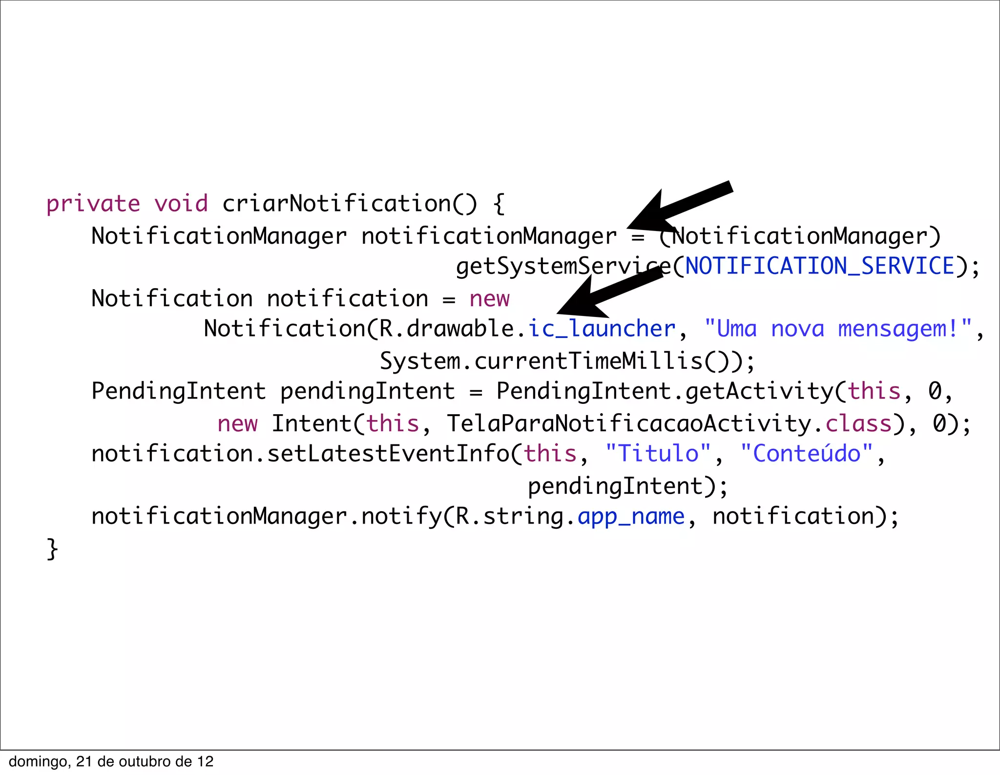 private void criarNotification() {
	    	 NotificationManager notificationManager = (NotificationManager)
                                    getSystemService(NOTIFICATION_SERVICE);
	    	 Notification notification = new
                 Notification(R.drawable.ic_launcher, "Uma nova mensagem!",
                              System.currentTimeMillis());
	    	 PendingIntent pendingIntent = PendingIntent.getActivity(this, 0,
                  new Intent(this, TelaParaNotificacaoActivity.class), 0);
	    	 notification.setLatestEventInfo(this, "Titulo", "Conteúdo",
                                         pendingIntent);
	    	 notificationManager.notify(R.string.app_name, notification);
	    }




domingo, 21 de outubro de 12
 