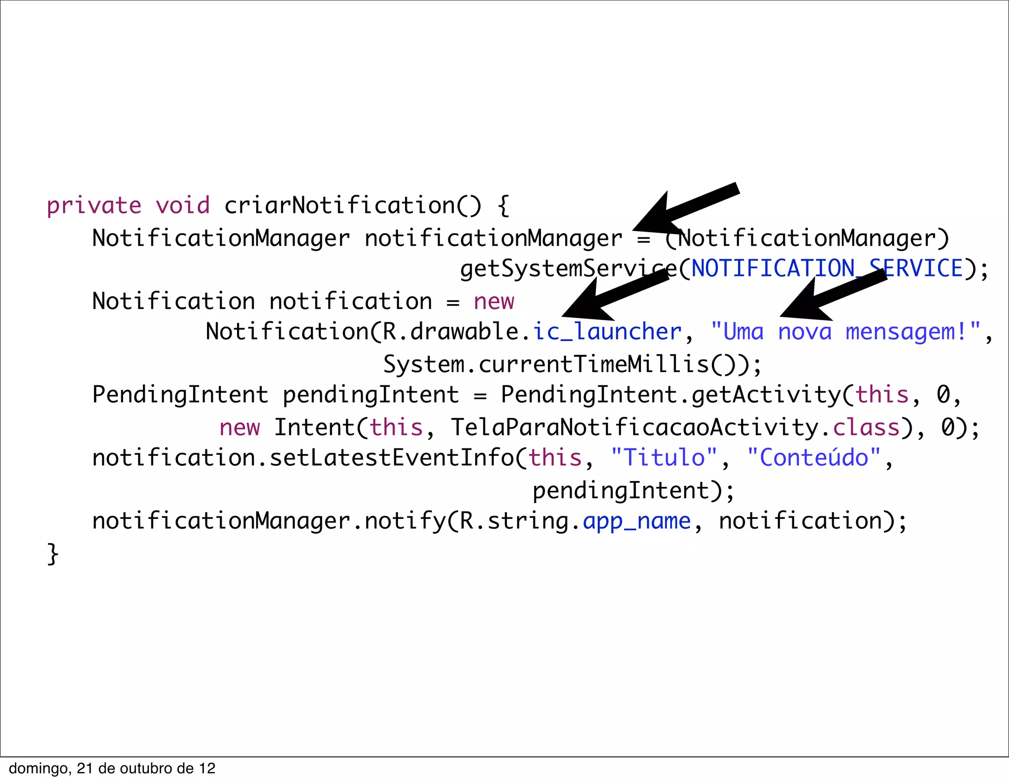 private void criarNotification() {
	    	 NotificationManager notificationManager = (NotificationManager)
                                    getSystemService(NOTIFICATION_SERVICE);
	    	 Notification notification = new
                 Notification(R.drawable.ic_launcher, "Uma nova mensagem!",
                              System.currentTimeMillis());
	    	 PendingIntent pendingIntent = PendingIntent.getActivity(this, 0,
                  new Intent(this, TelaParaNotificacaoActivity.class), 0);
	    	 notification.setLatestEventInfo(this, "Titulo", "Conteúdo",
                                         pendingIntent);
	    	 notificationManager.notify(R.string.app_name, notification);
	    }




domingo, 21 de outubro de 12
 
