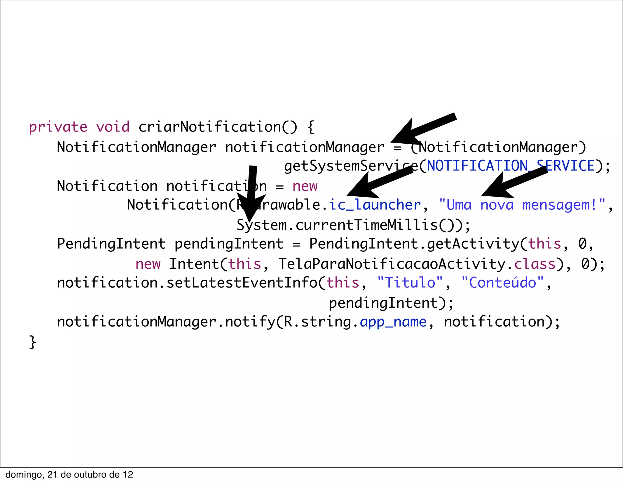 private void criarNotification() {
	    	 NotificationManager notificationManager = (NotificationManager)
                                    getSystemService(NOTIFICATION_SERVICE);
	    	 Notification notification = new
                 Notification(R.drawable.ic_launcher, "Uma nova mensagem!",
                              System.currentTimeMillis());
	    	 PendingIntent pendingIntent = PendingIntent.getActivity(this, 0,
                  new Intent(this, TelaParaNotificacaoActivity.class), 0);
	    	 notification.setLatestEventInfo(this, "Titulo", "Conteúdo",
                                         pendingIntent);
	    	 notificationManager.notify(R.string.app_name, notification);
	    }




domingo, 21 de outubro de 12
 