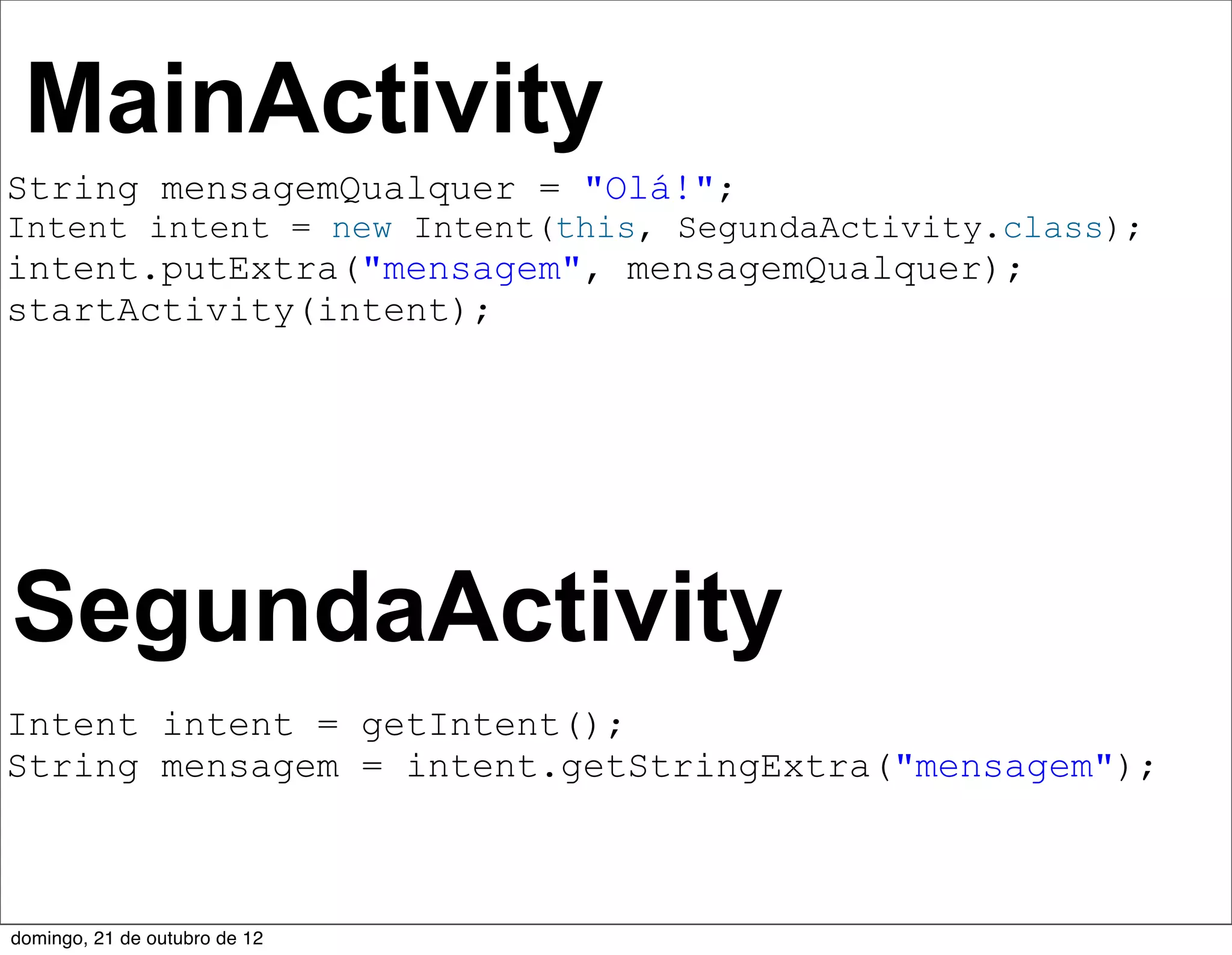 MainActivity
String mensagemQualquer = "Olá!";
Intent intent = new Intent(this, SegundaActivity.class);
intent.putExtra("mensagem", mensagemQualquer);
startActivity(intent);




SegundaActivity
Intent intent = getIntent();
String mensagem = intent.getStringExtra("mensagem");



domingo, 21 de outubro de 12
 
