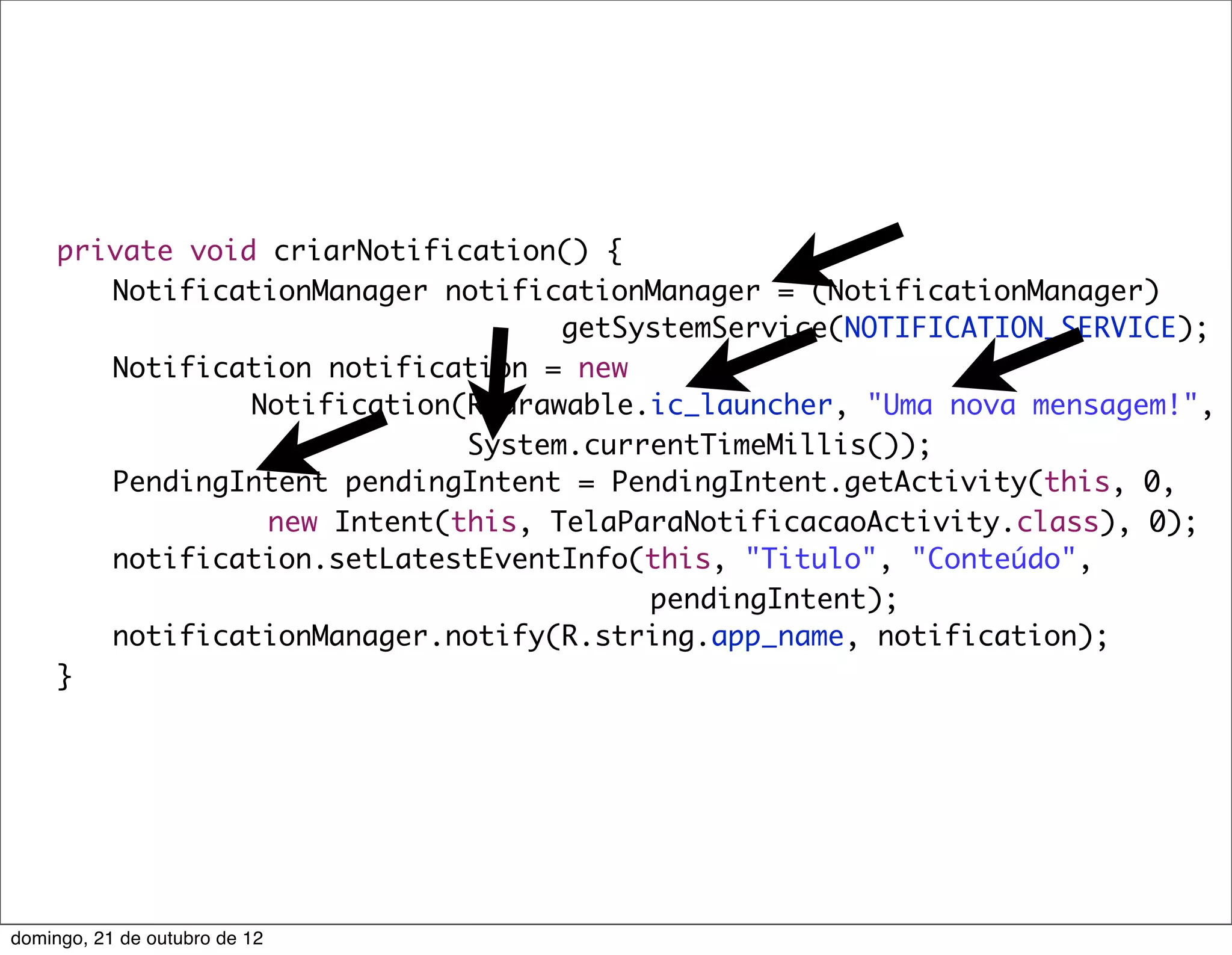private void criarNotification() {
	    	 NotificationManager notificationManager = (NotificationManager)
                                    getSystemService(NOTIFICATION_SERVICE);
	    	 Notification notification = new
                 Notification(R.drawable.ic_launcher, "Uma nova mensagem!",
                              System.currentTimeMillis());
	    	 PendingIntent pendingIntent = PendingIntent.getActivity(this, 0,
                  new Intent(this, TelaParaNotificacaoActivity.class), 0);
	    	 notification.setLatestEventInfo(this, "Titulo", "Conteúdo",
                                         pendingIntent);
	    	 notificationManager.notify(R.string.app_name, notification);
	    }




domingo, 21 de outubro de 12
 