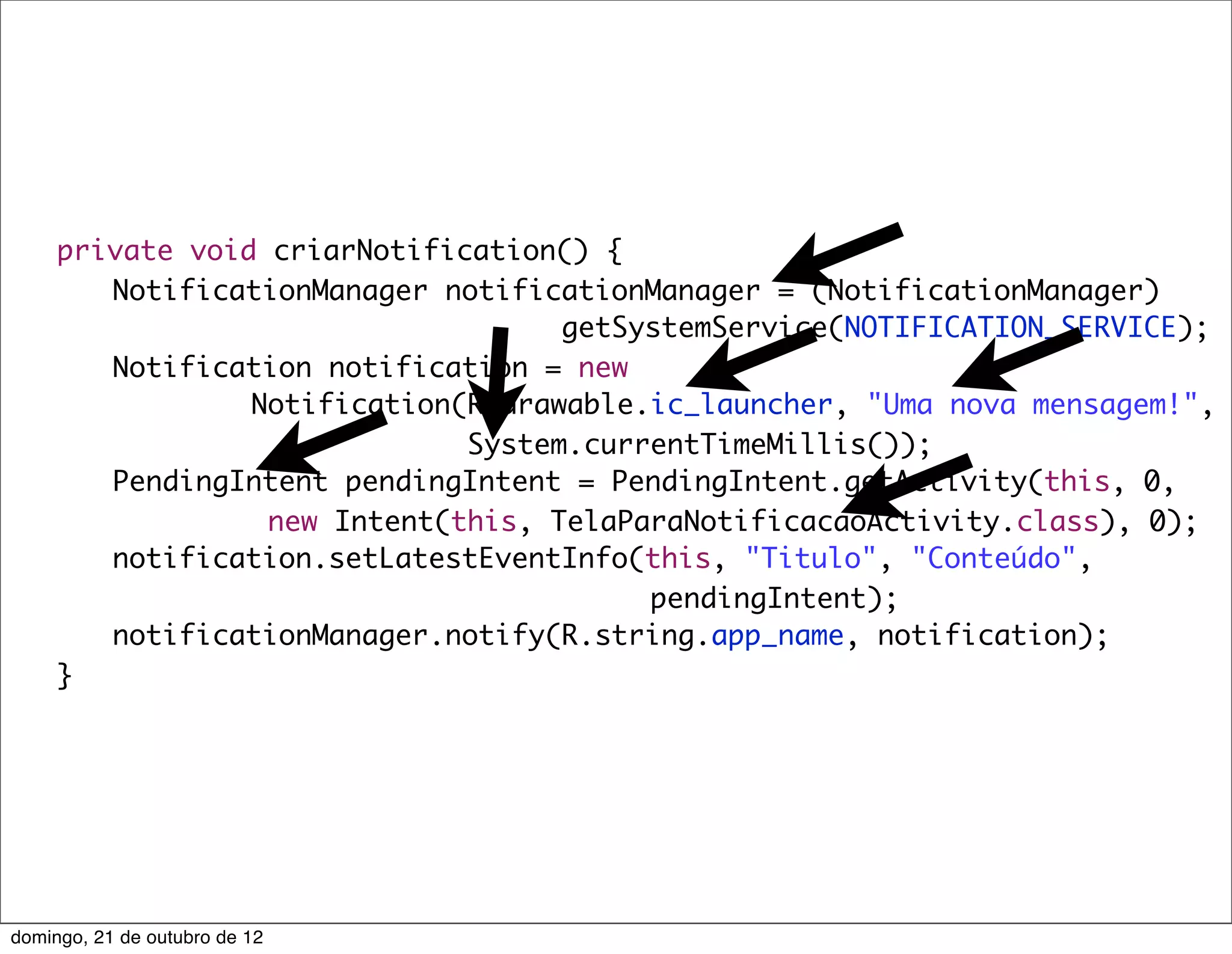 private void criarNotification() {
	    	 NotificationManager notificationManager = (NotificationManager)
                                    getSystemService(NOTIFICATION_SERVICE);
	    	 Notification notification = new
                 Notification(R.drawable.ic_launcher, "Uma nova mensagem!",
                              System.currentTimeMillis());
	    	 PendingIntent pendingIntent = PendingIntent.getActivity(this, 0,
                  new Intent(this, TelaParaNotificacaoActivity.class), 0);
	    	 notification.setLatestEventInfo(this, "Titulo", "Conteúdo",
                                         pendingIntent);
	    	 notificationManager.notify(R.string.app_name, notification);
	    }




domingo, 21 de outubro de 12
 