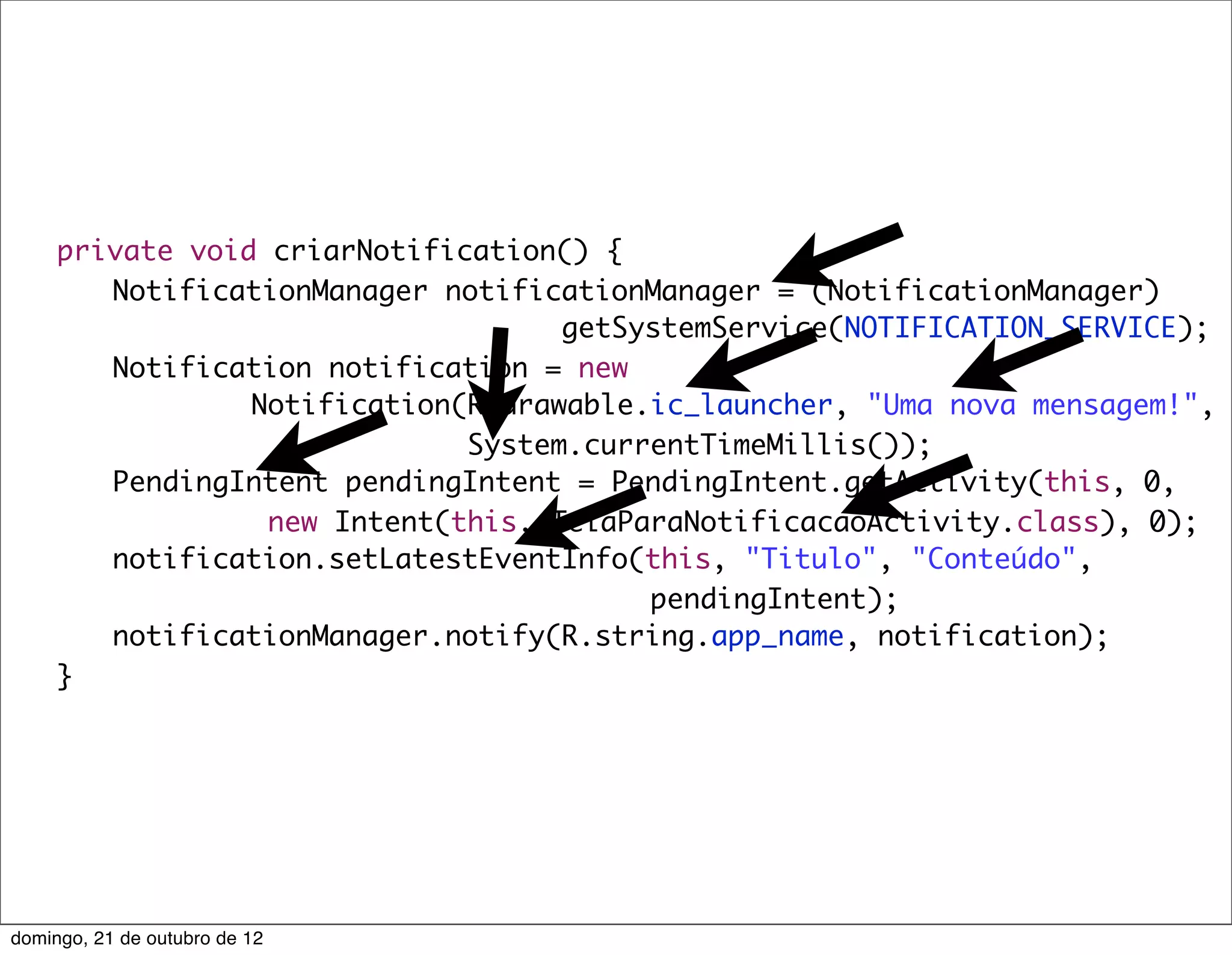 private void criarNotification() {
	    	 NotificationManager notificationManager = (NotificationManager)
                                    getSystemService(NOTIFICATION_SERVICE);
	    	 Notification notification = new
                 Notification(R.drawable.ic_launcher, "Uma nova mensagem!",
                              System.currentTimeMillis());
	    	 PendingIntent pendingIntent = PendingIntent.getActivity(this, 0,
                  new Intent(this, TelaParaNotificacaoActivity.class), 0);
	    	 notification.setLatestEventInfo(this, "Titulo", "Conteúdo",
                                         pendingIntent);
	    	 notificationManager.notify(R.string.app_name, notification);
	    }




domingo, 21 de outubro de 12
 