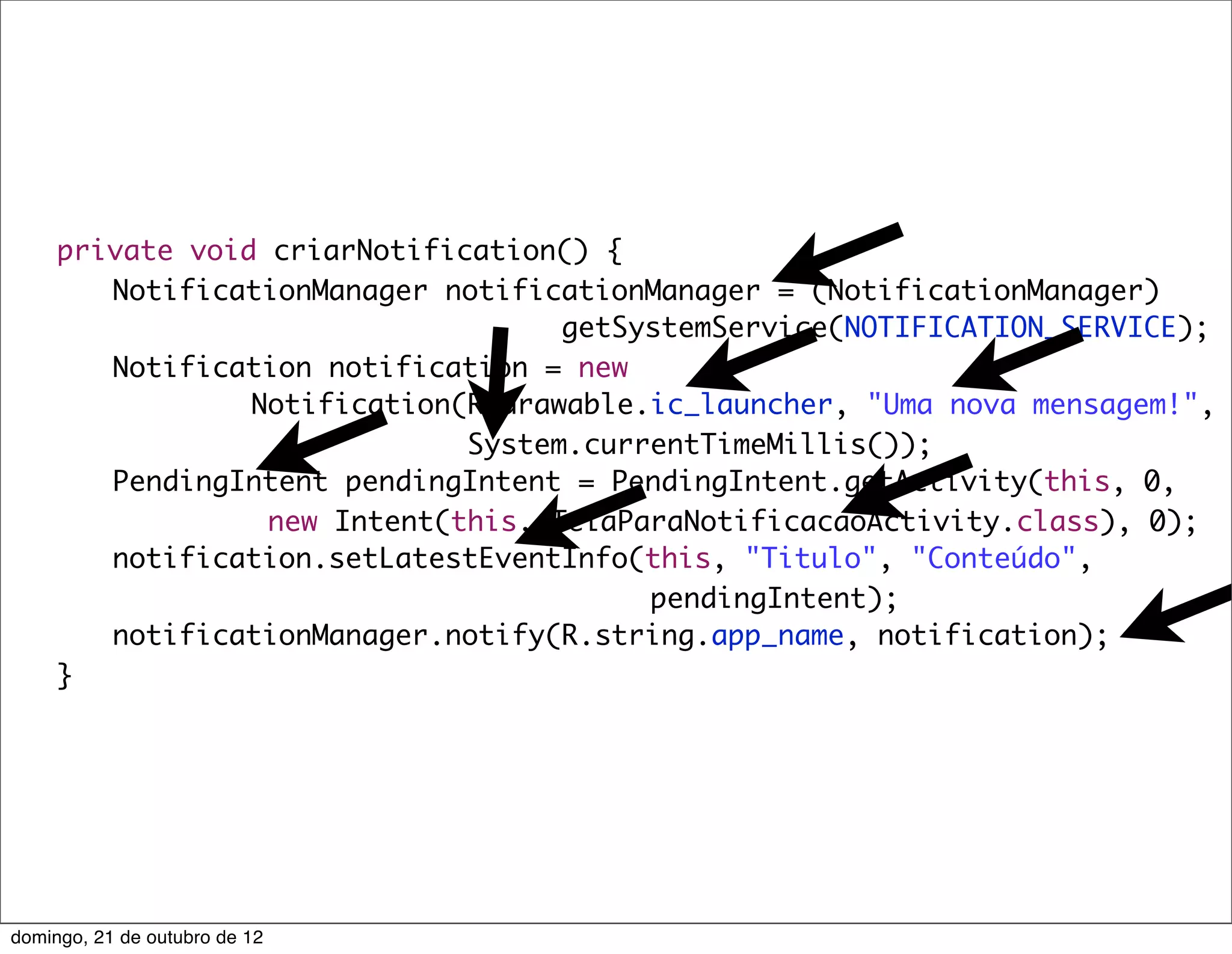 private void criarNotification() {
	    	 NotificationManager notificationManager = (NotificationManager)
                                    getSystemService(NOTIFICATION_SERVICE);
	    	 Notification notification = new
                 Notification(R.drawable.ic_launcher, "Uma nova mensagem!",
                              System.currentTimeMillis());
	    	 PendingIntent pendingIntent = PendingIntent.getActivity(this, 0,
                  new Intent(this, TelaParaNotificacaoActivity.class), 0);
	    	 notification.setLatestEventInfo(this, "Titulo", "Conteúdo",
                                         pendingIntent);
	    	 notificationManager.notify(R.string.app_name, notification);
	    }




domingo, 21 de outubro de 12
 